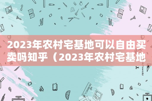2023年農(nóng)村宅基地可以自由買賣嗎知乎（2023年農(nóng)村宅基地可以自由買賣嗎）