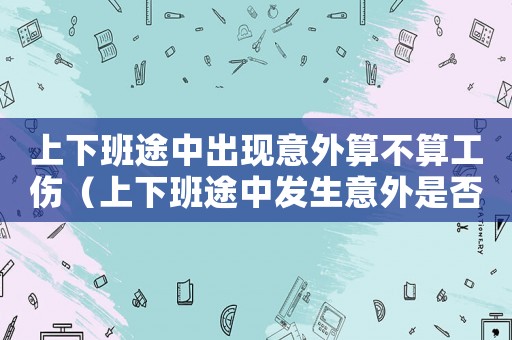 上下班途中出現意外算不算工傷（上下班途中發生意外是否算工傷保險）