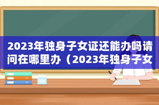 2023年獨身子女證還能辦嗎請問在哪里辦（2023年獨身子女證還能辦嗎請問）