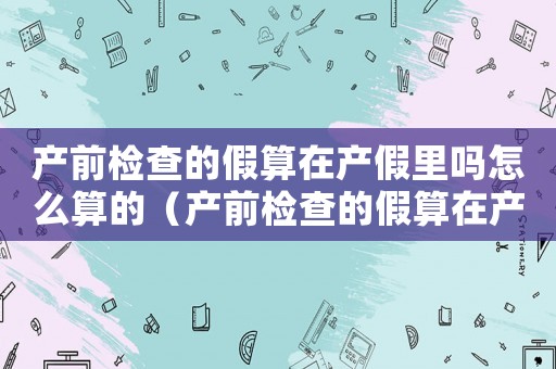 產前檢查的假算在產假里嗎怎么算的（產前檢查的假算在產假里嗎怎么算）
