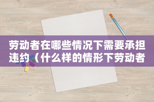 勞動者在哪些情況下需要承擔違約（什么樣的情形下勞動者需繳納違約金呢）