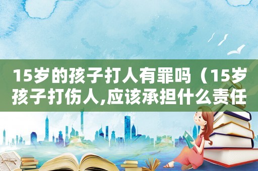 15歲的孩子打人有罪嗎（15歲孩子打傷人,應(yīng)該承擔(dān)什么責(zé)任）