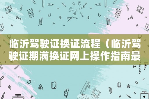 臨沂駕駛證換證流程（臨沂駕駛證期滿換證網上操作指南最新）