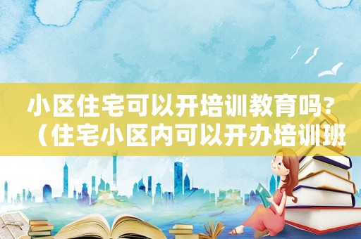 小區(qū)住宅可以開培訓(xùn)教育嗎?（住宅小區(qū)內(nèi)可以開辦培訓(xùn)班嗎違法嗎）