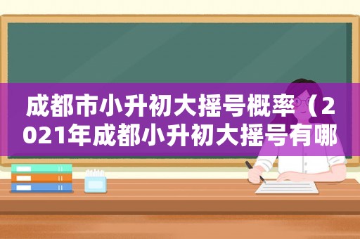 成都市小升初大搖號概率（2021年成都小升初大搖號有哪些學校）
