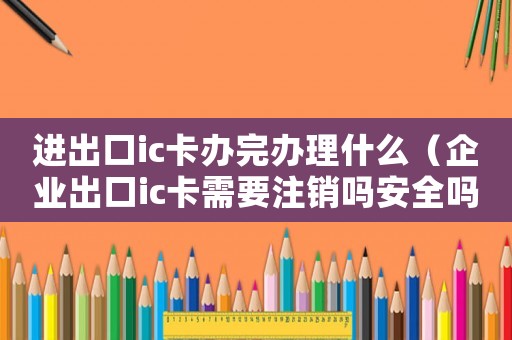 進出口ic卡辦完辦理什么（企業出口ic卡需要注銷嗎安全嗎）