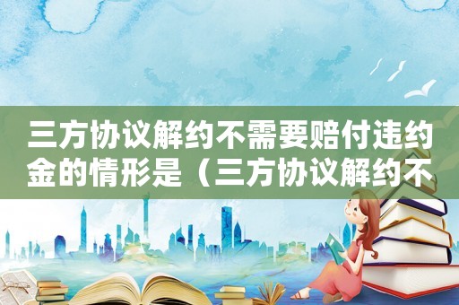 三方協議解約不需要賠付違約金的情形是（三方協議解約不需要賠付違約金的情形）