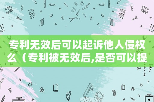 專利無效后可以起訴他人侵權么（專利被無效后,是否可以提起再審）
