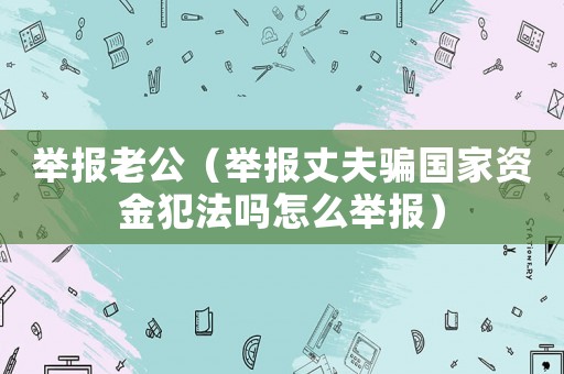 舉報老公（舉報丈夫騙國家資金犯法嗎怎么舉報）