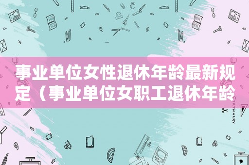 事業單位女性退休年齡最新規定（事業單位女職工退休年齡是多少歲的）