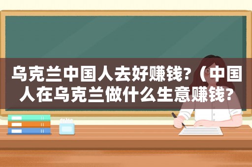 烏克蘭中國人去好賺錢?（中國人在烏克蘭做什么生意賺錢?）