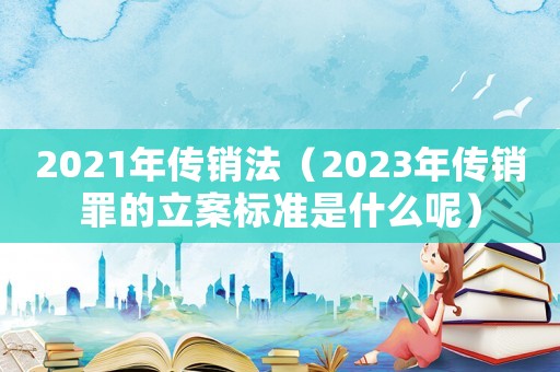 2021年傳銷法（2023年傳銷罪的立案標(biāo)準(zhǔn)是什么呢）