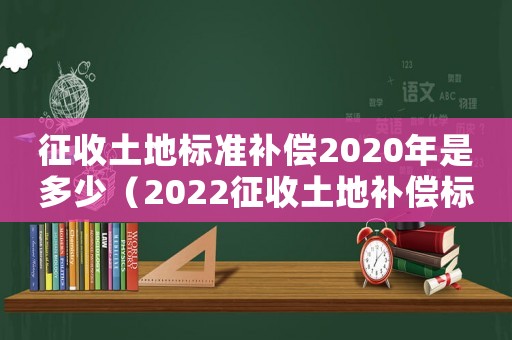 征收土地標準補償2020年是多少（2022征收土地補償標準是什么樣的）