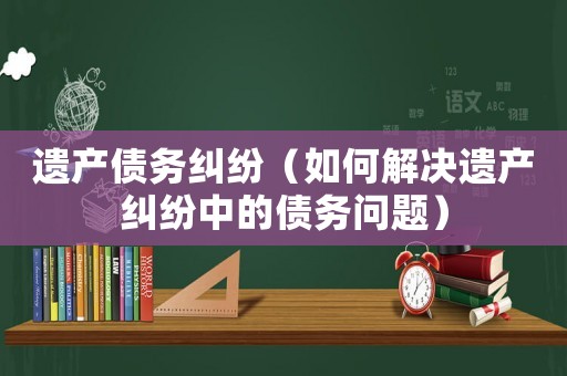 遺產債務糾紛（如何解決遺產糾紛中的債務問題）