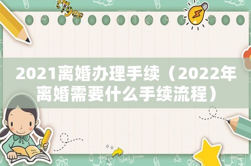 2021離婚辦理手續(xù)（2022年離婚需要什么手續(xù)流程）