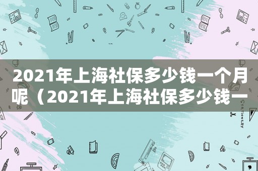 2021年上海社保多少錢一個月呢（2021年上海社保多少錢一個月）
