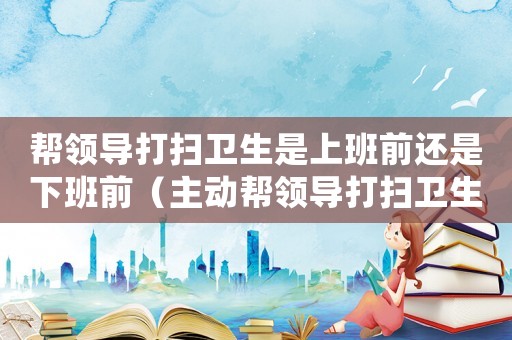 幫領導打掃衛生是上班前還是下班前（主動幫領導打掃衛生,領導怎么看?）