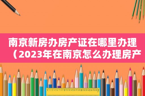 南京新房辦房產證在哪里辦理（2023年在南京怎么辦理房產證呢）