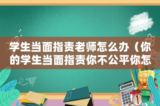 學生當面指責老師怎么辦（你的學生當面指責你不公平你怎么辦）