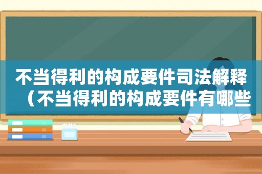 不當得利的構成要件司法解釋（不當得利的構成要件有哪些多選題）