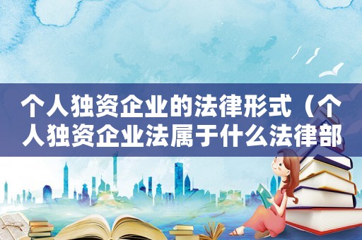 個(gè)人獨(dú)資企業(yè)的法律形式（個(gè)人獨(dú)資企業(yè)法屬于什么法律部門）