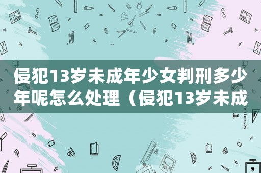 侵犯13歲未成年少女判刑多少年呢怎么處理（侵犯13歲未成年少女判刑多少年呢）