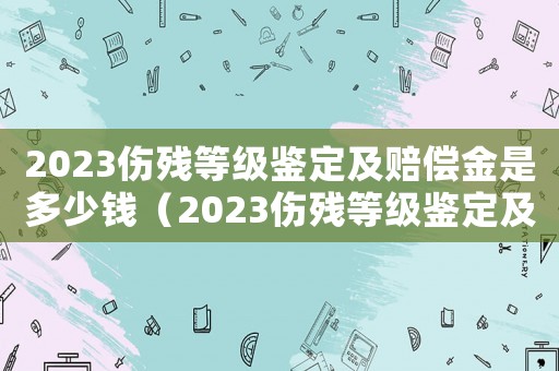 2023傷殘等級鑒定及賠償金是多少錢（2023傷殘等級鑒定及賠償金是多少）