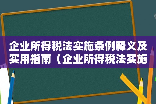 企業所得稅法實施條例釋義及實用指南（企業所得稅法實施條例釋義是什么）