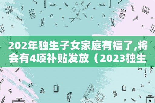 202年獨生子女家庭有福了,將會有4項補貼發放（2023獨生子女補助補貼怎么領）