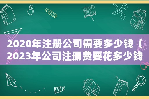 2020年注冊公司需要多少錢（2023年公司注冊費要花多少錢呀）
