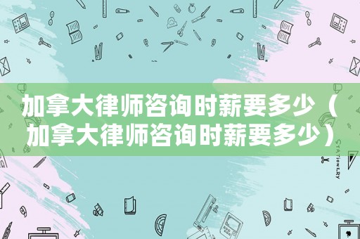 加拿大律師咨詢時薪要多少（加拿大律師咨詢時薪要多少）