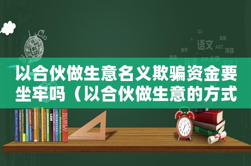 以合伙做生意名義欺騙資金要坐牢嗎（以合伙做生意的方式騙取錢財算詐騙嗎）