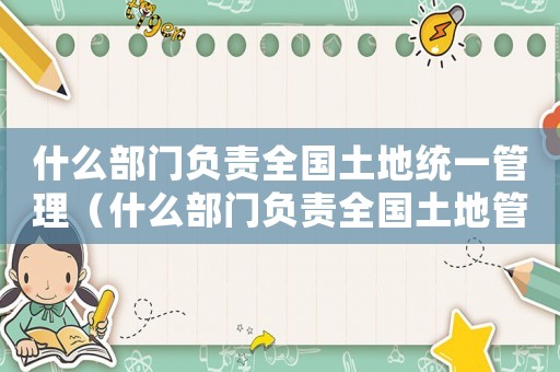 什么部門負(fù)責(zé)全國土地統(tǒng)一管理（什么部門負(fù)責(zé)全國土地管理和監(jiān)督工作）