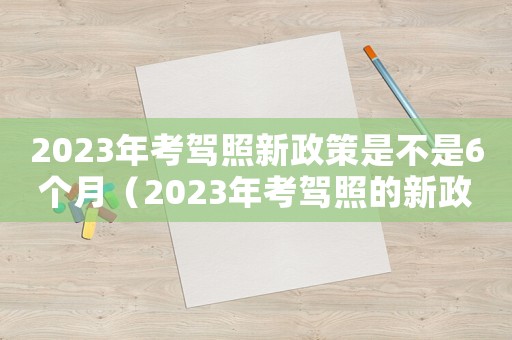 2023年考駕照新政策是不是6個(gè)月（2023年考駕照的新政策）