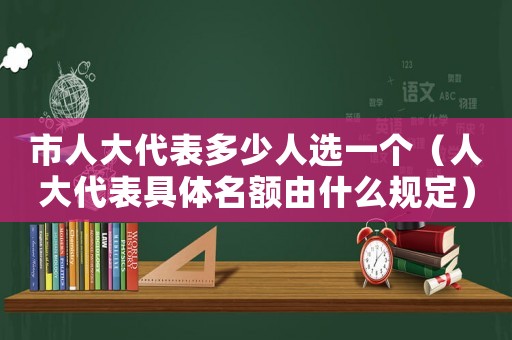 市人大代表多少人選一個（人大代表具體名額由什么規定）