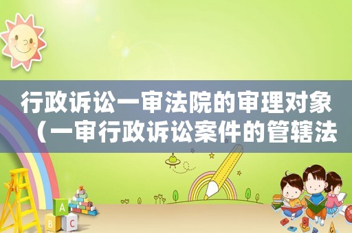 行政訴訟一審法院的審理對象（一審行政訴訟案件的管轄法院）