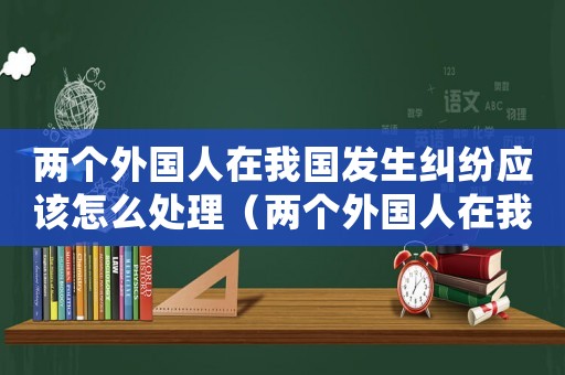 兩個(gè)外國(guó)人在我國(guó)發(fā)生糾紛應(yīng)該怎么處理（兩個(gè)外國(guó)人在我國(guó)發(fā)生民事糾紛怎么處理）