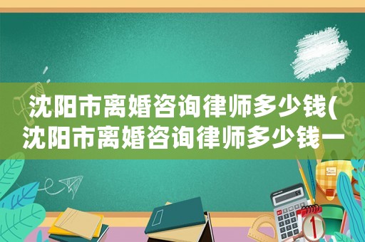 沈陽市離婚咨詢律師多少錢(沈陽市離婚咨詢律師多少錢一個月)