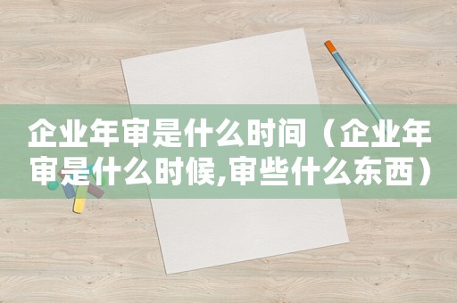 企業年審是什么時間（企業年審是什么時候,審些什么東西）