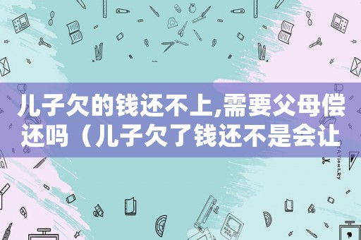 兒子欠的錢還不上,需要父母償還嗎（兒子欠了錢還不是會讓父親還嗎?）