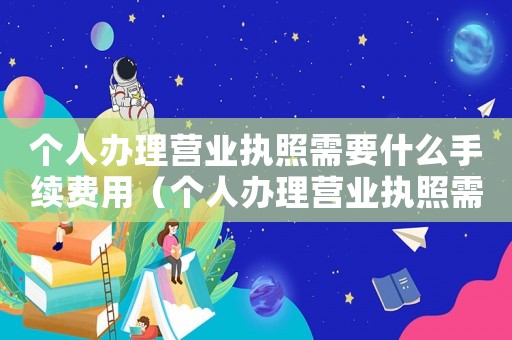 個人辦理營業執照需要什么手續費用（個人辦理營業執照需要什么手續費）