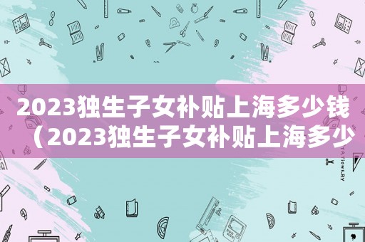 2023獨生子女補貼上海多少錢（2023獨生子女補貼上海多少）