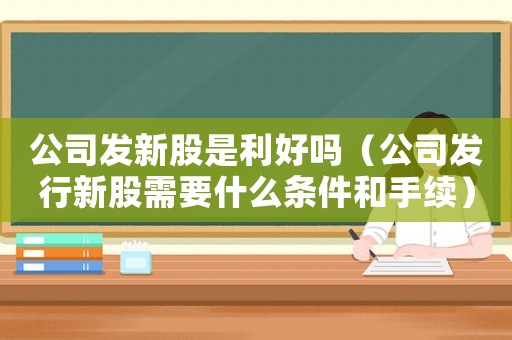 公司發新股是利好嗎（公司發行新股需要什么條件和手續）