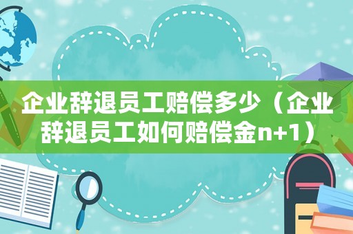 企業辭退員工賠償多少（企業辭退員工如何賠償金n+1）