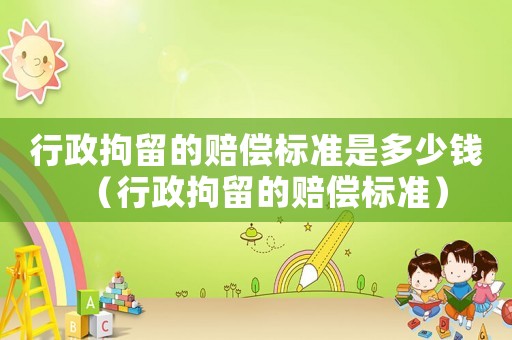 行政拘留的賠償標準是多少錢（行政拘留的賠償標準）