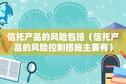 信托產(chǎn)品的風(fēng)險包括（信托產(chǎn)品的風(fēng)險控制措施主要有）