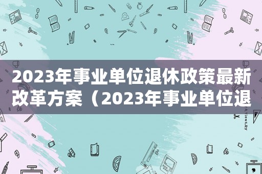 2023年事業(yè)單位退休政策最新改革方案（2023年事業(yè)單位退休政策）