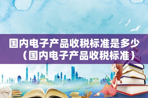 國內電子產品收稅標準是多少（國內電子產品收稅標準）