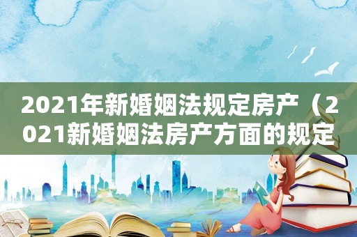 2021年新婚姻法規定房產（2021新婚姻法房產方面的規定）
