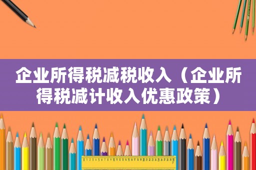 企業所得稅減稅收入（企業所得稅減計收入優惠政策）